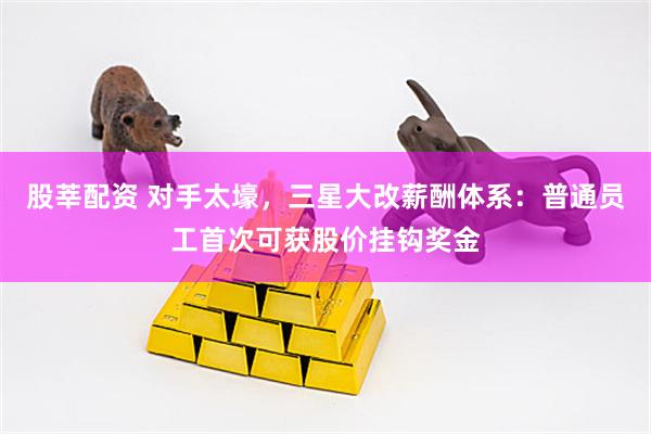 股莘配资 对手太壕，三星大改薪酬体系：普通员工首次可获股价挂钩奖金