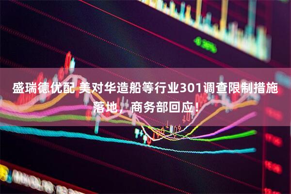 盛瑞德优配 美对华造船等行业301调查限制措施落地，商务部回应！