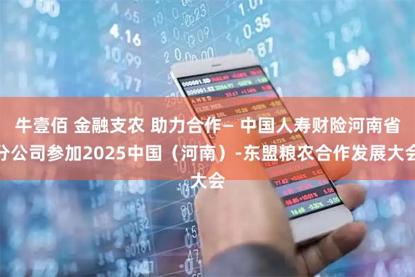 牛壹佰 金融支农 助力合作— 中国人寿财险河南省分公司参加2025中国（河南）-东盟粮农合作发展大会