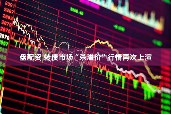 盘配资 转债市场“杀溢价”行情再次上演