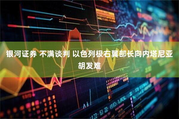 银河证券 不满谈判 以色列极右翼部长向内塔尼亚胡发难