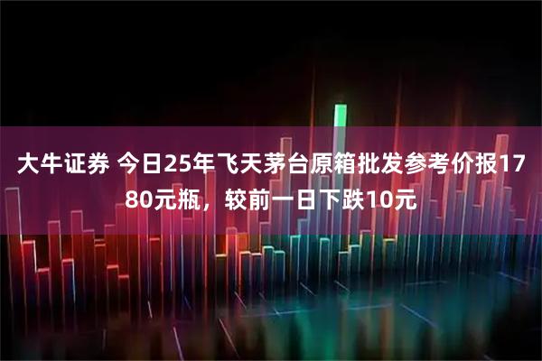 大牛证券 今日25年飞天茅台原箱批发参考价报1780元瓶，较前一日下跌10元