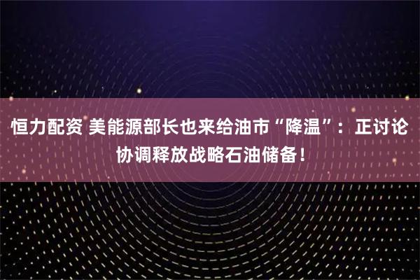 恒力配资 美能源部长也来给油市“降温”：正讨论协调释放战略石油储备！