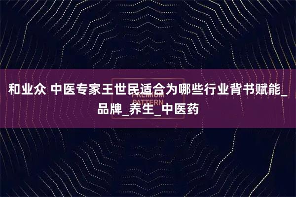 和业众 中医专家王世民适合为哪些行业背书赋能_品牌_养生_中医药