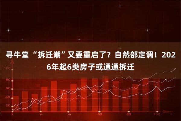 寻牛堂 “拆迁潮”又要重启了？自然部定调！2026年起6类房子或通通拆迁