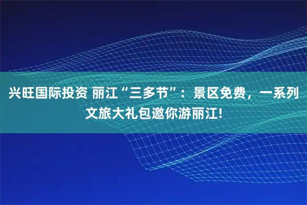 兴旺国际投资 丽江“三多节”：景区免费，一系列文旅大礼包邀你游丽江!