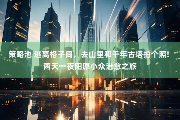 策略池 逃离格子间，去山里和千年古塔拍个照! 两天一夜阳原小众治愈之旅