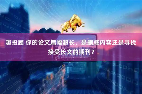 趣投顾 你的论文篇幅超长，是删减内容还是寻找接受长文的期刊？