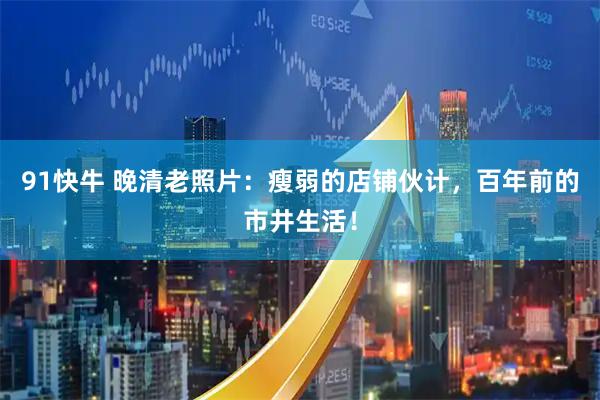 91快牛 晚清老照片：瘦弱的店铺伙计，百年前的市井生活！