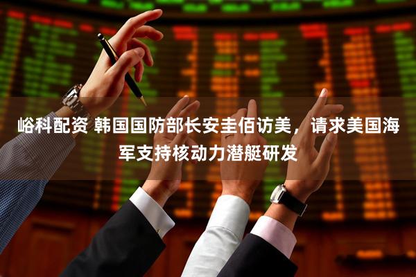 峪科配资 韩国国防部长安圭佰访美，请求美国海军支持核动力潜艇研发