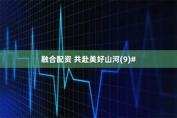 融合配资 共赴美好山河(9)#