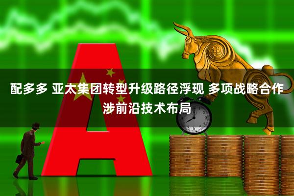 配多多 亚太集团转型升级路径浮现 多项战略合作涉前沿技术布局