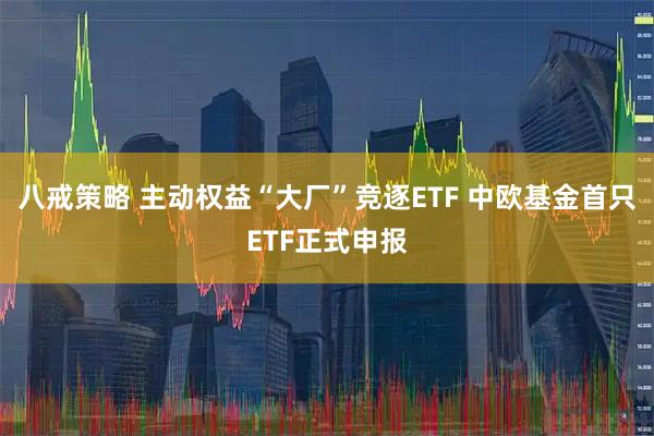 八戒策略 主动权益“大厂”竞逐ETF 中欧基金首只ETF正式申报