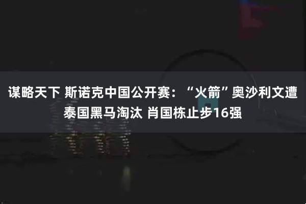 谋略天下 斯诺克中国公开赛：“火箭”奥沙利文遭泰国黑马淘汰 肖国栋止步16强